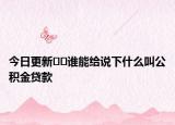 今日更新﻿﻿谁能给说下什么叫公积金贷款