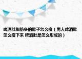 啤酒肚脂肪多的肚子怎么瘦（男人啤酒肚怎么瘦下来 啤酒肚是怎么形成的）
