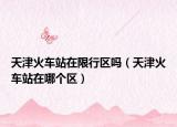 天津火车站在限行区吗（天津火车站在哪个区）