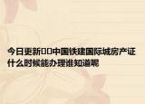今日更新﻿﻿中国铁建国际城房产证什么时候能办理谁知道呢