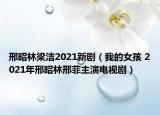 邢昭林梁洁2021新剧（我的女孩 2021年邢昭林邢菲主演电视剧）