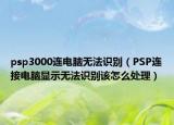 psp3000连电脑无法识别（PSP连接电脑显示无法识别该怎么处理）