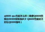 q6600 cpu性能怎么样（酷睿Q6600四核比E8400双核强多少 Q6600性能好不好比Q8300强吗）