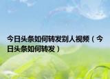 今日头条如何转发别人视频（今日头条如何转发）