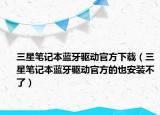 三星笔记本蓝牙驱动官方下载（三星笔记本蓝牙驱动官方的也安装不了）