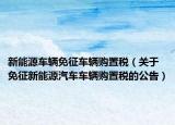 新能源车辆免征车辆购置税（关于免征新能源汽车车辆购置税的公告）