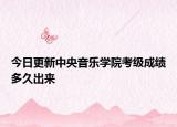 今日更新中央音乐学院考级成绩多久出来