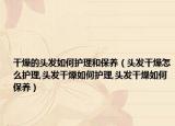 干燥的头发如何护理和保养（头发干燥怎么护理,头发干燥如何护理,头发干燥如何保养）