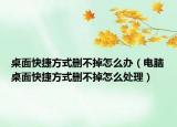 桌面快捷方式删不掉怎么办（电脑桌面快捷方式删不掉怎么处理）