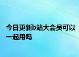 今日更新b站大会员可以一起用吗