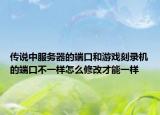 传说中服务器的端口和游戏刻录机的端口不一样怎么修改才能一样