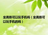 坐高铁可以玩手机吗（坐高铁可以玩手机的吗）