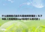 什么视频格式能在车载视频里播放（车子导航上的视频放mp4该用什么格式的）