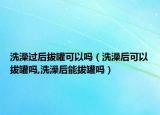 洗澡过后拔罐可以吗（洗澡后可以拔罐吗,洗澡后能拔罐吗）