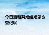 今日更新离婚结婚怎么登记呢