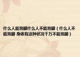 什么人能泡脚什么人不能泡脚（什么人不能泡脚 身体有这种状况千万不能泡脚）