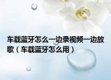 车载蓝牙怎么一边录视频一边放歌（车载蓝牙怎么用）