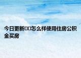 今日更新﻿﻿怎么样使用住房公积金买房