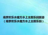 南京欢乐水魔方水上主题乐园旅游（南京欢乐水魔方水上主题乐园）