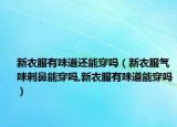 新衣服有味道还能穿吗（新衣服气味刺鼻能穿吗,新衣服有味道能穿吗）