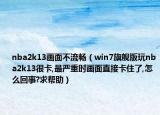 nba2k13画面不流畅（win7旗舰版玩nba2k13很卡,最严重时画面直接卡住了,怎么回事?求帮助）