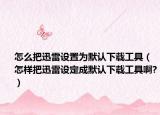 怎么把迅雷设置为默认下载工具（怎样把迅雷设定成默认下载工具啊?）