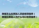 微信怎么拉黑别人还能收到信息（微信拉黑别人为什么可以收到信息）