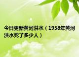 今日更新黄河洪水（1958年黄河洪水死了多少人）