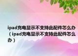ipad充电显示不支持此配件怎么办（ipad充电显示不支持此配件怎么办）