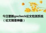 今日更新gocheck论文检测系统（论文降重神器）