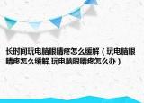 长时间玩电脑眼睛疼怎么缓解（玩电脑眼睛疼怎么缓解,玩电脑眼睛疼怎么办）