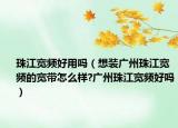 珠江宽频好用吗（想装广州珠江宽频的宽带怎么样?广州珠江宽频好吗）