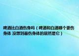 啤酒比白酒伤身吗（啤酒和白酒哪个更伤身体 没想到最伤身体的居然是它）