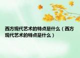 西方现代艺术的特点是什么（西方现代艺术的特点是什么）