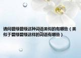 请问碧绿碧绿这种词语类似的有哪些（类似于碧绿碧绿这样的词语有哪些）