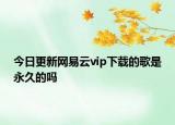 今日更新网易云vip下载的歌是永久的吗