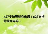 x27支持无线充电吗（x27支持无线充电吗）