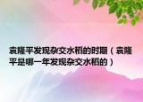 袁隆平发现杂交水稻的时期（袁隆平是哪一年发现杂交水稻的）