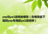 psp玩ps1游戏放哪里（在哪里能下载到psp专用的ps1游戏啊）