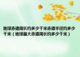 地球赤道周长约多少千米赤道半径约多少千米（地球最大赤道周长约多少千米）