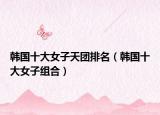 韩国十大女子天团排名（韩国十大女子组合）