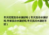 冬天经常洗冷水澡好吗（冬天洗冷水澡好吗,冬季洗冷水澡好吗,冬天洗冷水澡好不好）