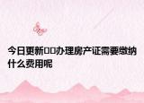 今日更新﻿﻿办理房产证需要缴纳什么费用呢