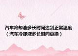 汽车冷却液多长时间达到正常温度（汽车冷却液多长时间更换）