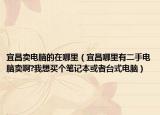 宜昌卖电脑的在哪里（宜昌哪里有二手电脑卖啊?我想买个笔记本或者台式电脑）