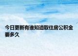 今日更新有谁知道取住房公积金要多久