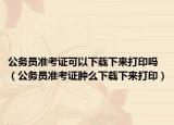 公务员准考证可以下载下来打印吗（公务员准考证肿么下载下来打印）