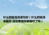什么时候洗洗澡为好（什么时候洗澡最好 这些事情你都做对了吗）