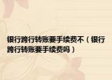 银行跨行转账要手续费不（银行跨行转账要手续费吗）