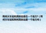 荆州火车站和高铁站是在一个地方?（荆州火车站和荆州高铁站是一个地方吗）